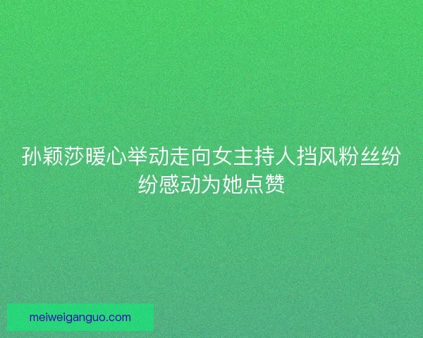 孙颖莎暖心举动走向女主持人挡风粉丝纷纷感动为她点赞